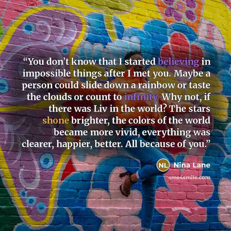 “You don’t know that I started believing in impossible things after I met you. Maybe a person could slide down a rainbow or taste the clouds or count to infinity. Why not, if there was Liv in the world? The stars shone brighter, the colors of the world became more vivid, everything was clearer…” quote by Nina Lane