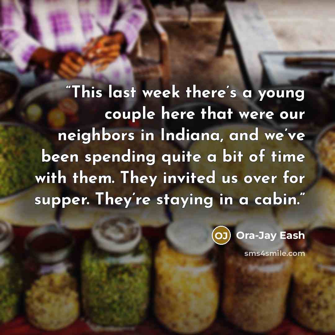 “This last week there’s a young couple here that were our neighbors in Indiana, and we’ve been spending quite a bit of time with them. They invited us over for supper. They’re staying in a cabin.” quote by Ora-Jay Eash
