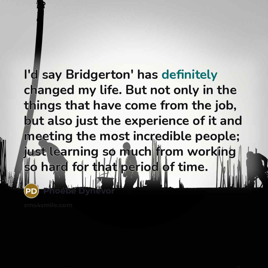 “I'd say Bridgerton' has definitely changed my life. But not only in the things that have come from the job, but also just the experience of it and meeting the most incredible people; just learning so much from working so hard for that period of time.” quote by Phoebe Dynevor