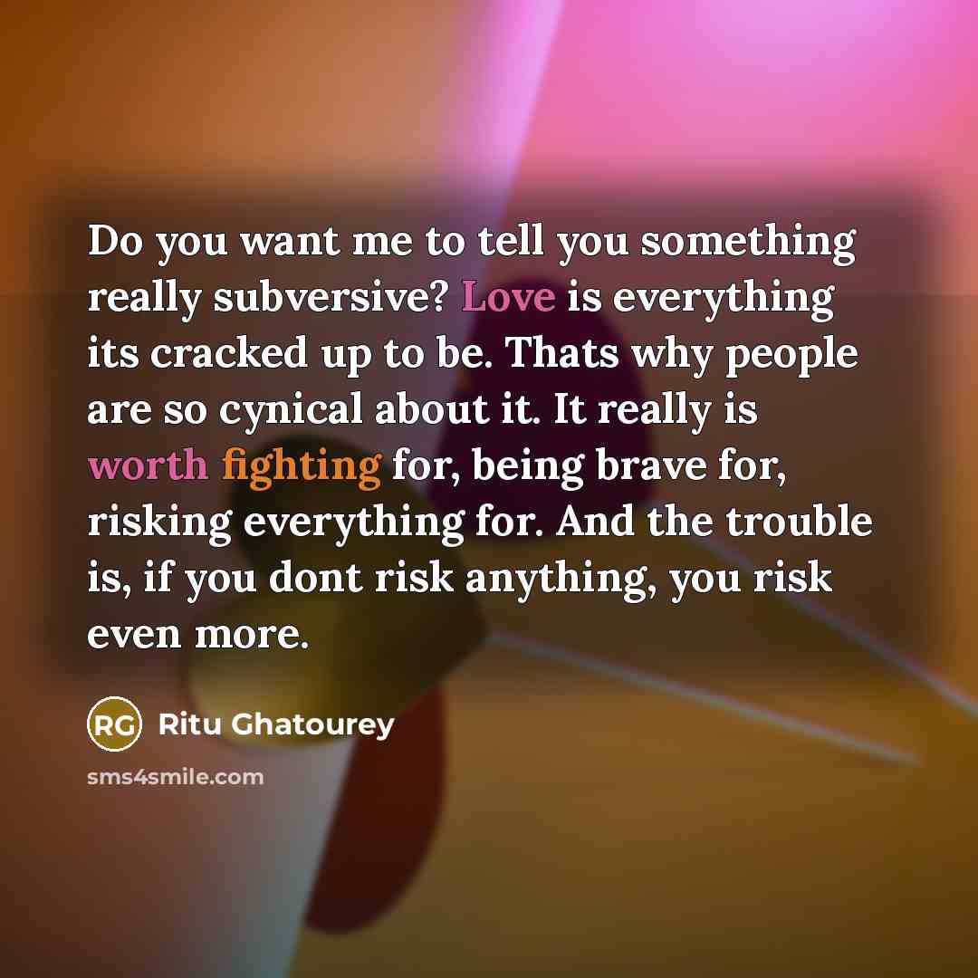 “Do you want me to tell you something really subversive? Love is everything its cracked up to be. Thats why people are so cynical about it. It really is worth fighting for, being brave for, risking everything for. And the trouble is, if you dont risk anything, you risk even more.” quote by Ritu Ghatourey