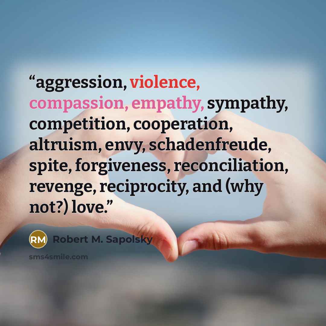 “aggression, violence, compassion, empathy, sympathy, competition, cooperation, altruism, envy, schadenfreude, spite, forgiveness, reconciliation, revenge, reciprocity, and (why not?) love.” quote by Robert M. Sapolsky
