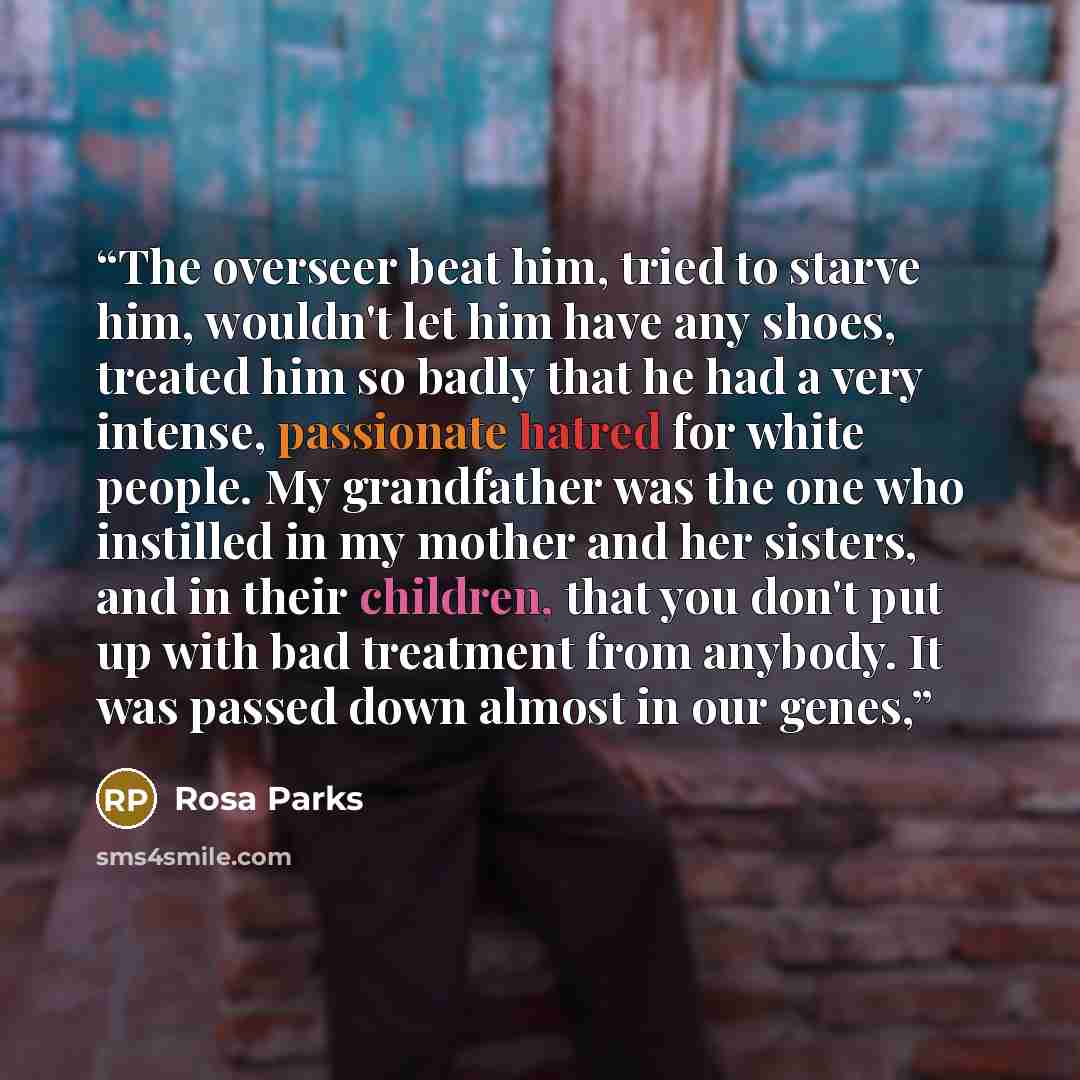 “The overseer beat him, tried to starve him, wouldn't let him have any shoes, treated him so badly that he had a very intense, passionate hatred for white people. My grandfather was the one who instilled in my mother and her sisters, and in their children, that you don't put up with bad treatment…” quote by Rosa Parks