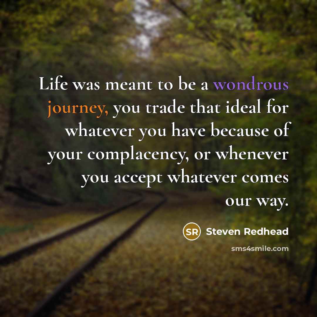 “Life was meant to be a wondrous journey, you trade that ideal for whatever you have because of your complacency, or whenever you accept whatever comes our way.” quote by Steven Redhead