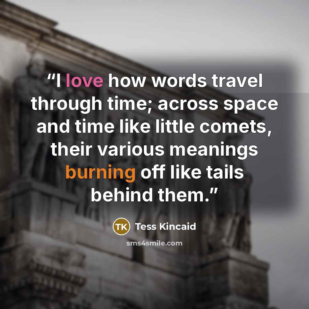 “I love how words travel through time; across space and time like little comets, their various meanings burning off like tails behind them.” quote by Tess Kincaid