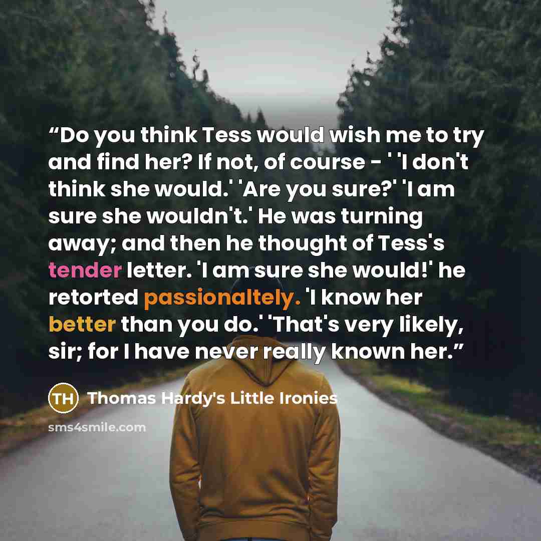 “Do you think Tess would wish me to try and find her? If not, of course - ' 'I don't think she would.' 'Are you sure?' 'I am sure she wouldn't.' He was turning away; and then he thought of Tess's tender letter. 'I am sure she would!' he retorted passionaltely. 'I know her better than you do.'…” quote by Thomas Hardy's Little Ironies