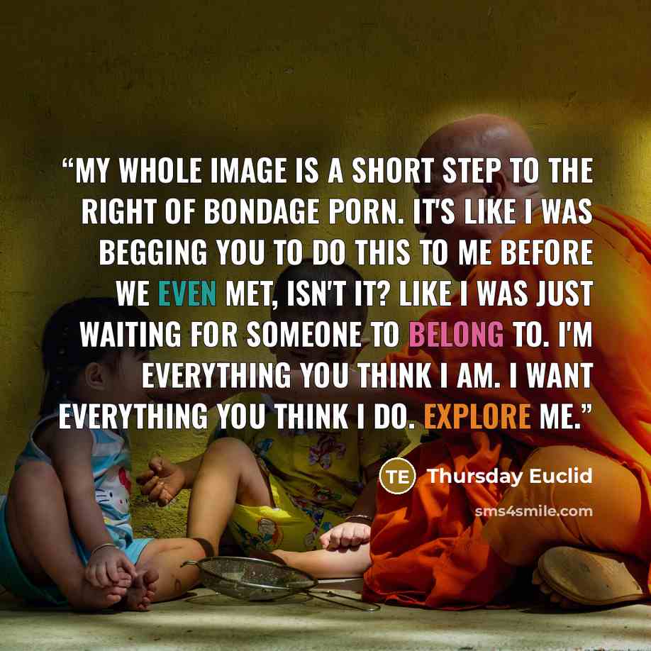 “My whole image is a short step to the right of bondage porn. It's like I was begging you to do this to me before we even met, isn't it? Like I was just waiting for someone to belong to. I'm everything you think I am. I want everything you think I do. Explore me.” quote by Thursday Euclid