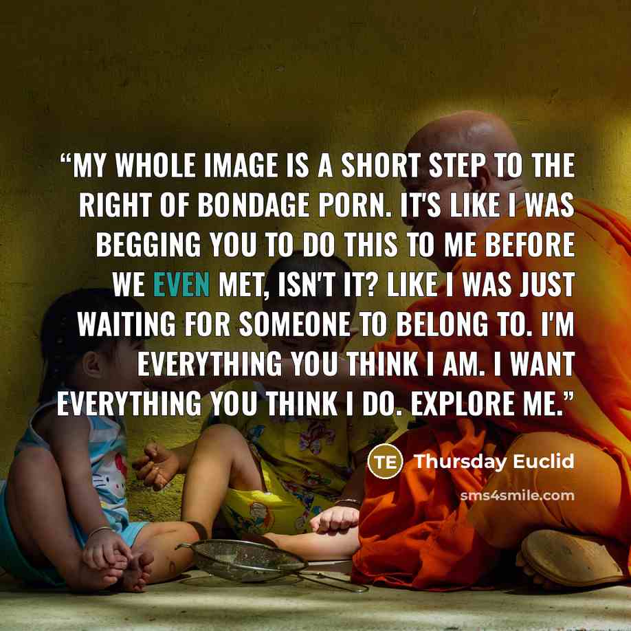 “My whole image is a short step to the right of bondage porn. It's like I was begging you to do this to me before we even met, isn't it? Like I was just waiting for someone to belong to. I'm everything you think I am. I want everything you think I do. Explore me.” quote by Thursday Euclid