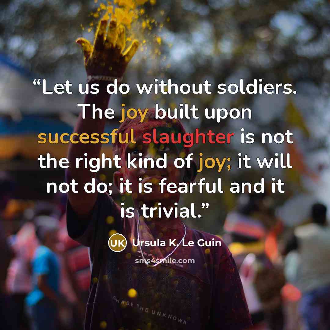 “Let us do without soldiers. The joy built upon successful slaughter is not the right kind of joy; it will not do; it is fearful and it is trivial.” quote by Ursula K. Le Guin