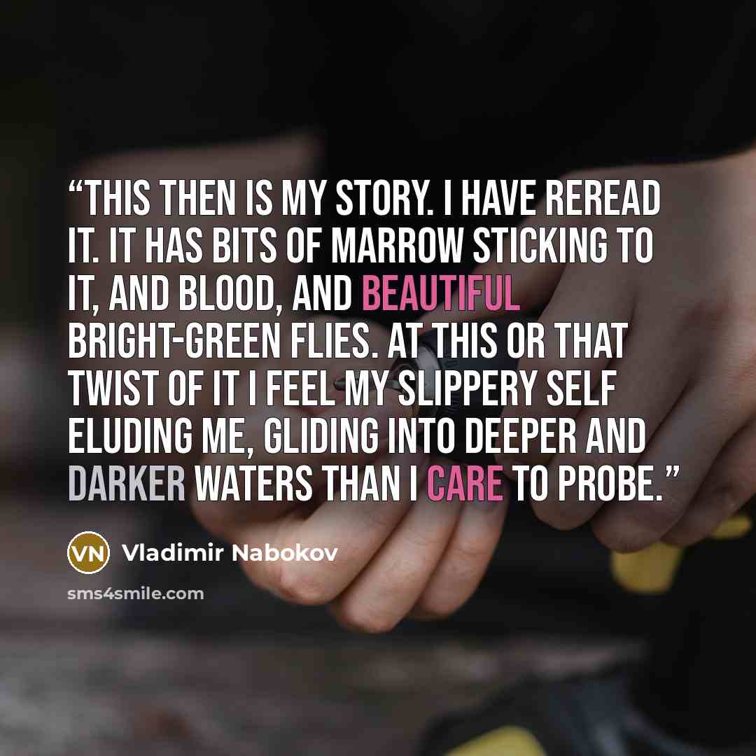 “This then is my story. I have reread it. It has bits of marrow sticking to it, and blood, and beautiful bright-green flies. At this or that twist of it I feel my slippery self eluding me, gliding into deeper and darker waters than I care to probe.” quote by Vladimir Nabokov