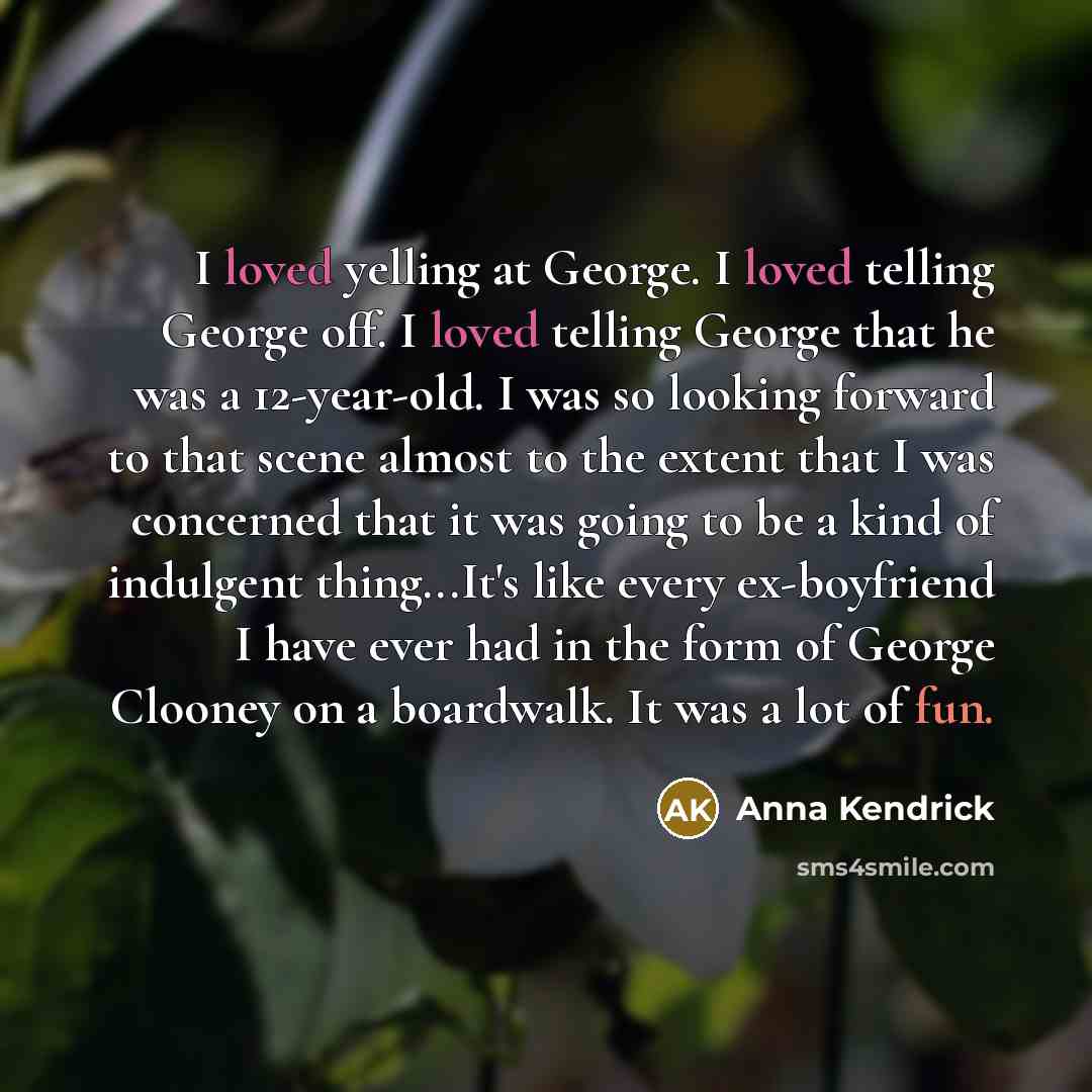 “I loved yelling at George. I loved telling George off. I loved telling George that he was a 12-year-old. I was so looking forward to that scene almost to the extent that I was concerned that it was going to be a kind of indulgent thing...It's like every ex-boyfriend I have ever had in the form of…” quote by Anna Kendrick
