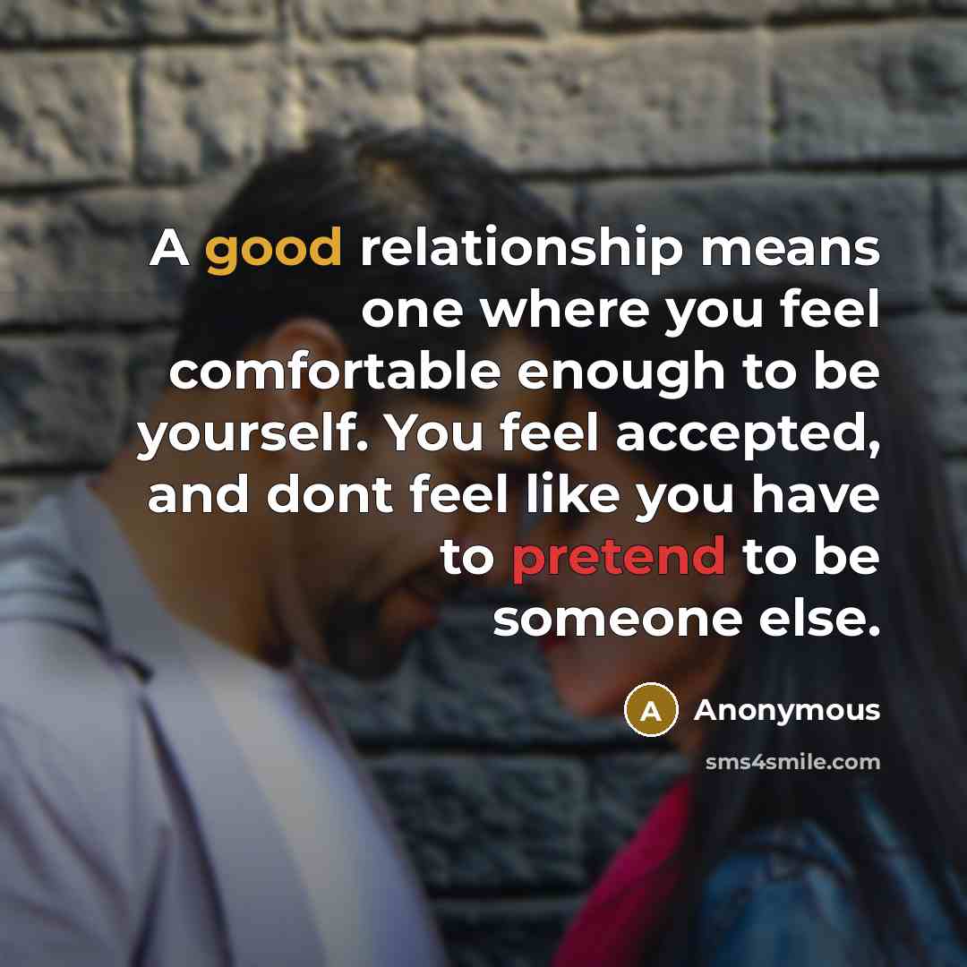 “A good relationship means one where you feel comfortable enough to be yourself. You feel accepted, and dont feel like you have to pretend to be someone else.” quote by Anonymous