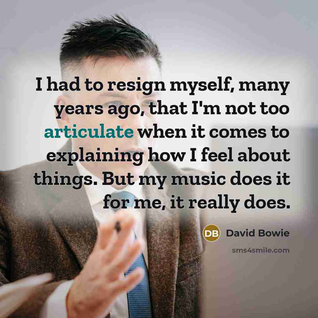 “I had to resign myself, many years ago, that I'm not too articulate when it comes to explaining how I feel about things. But my music does it for me, it really does.” quote by David Bowie