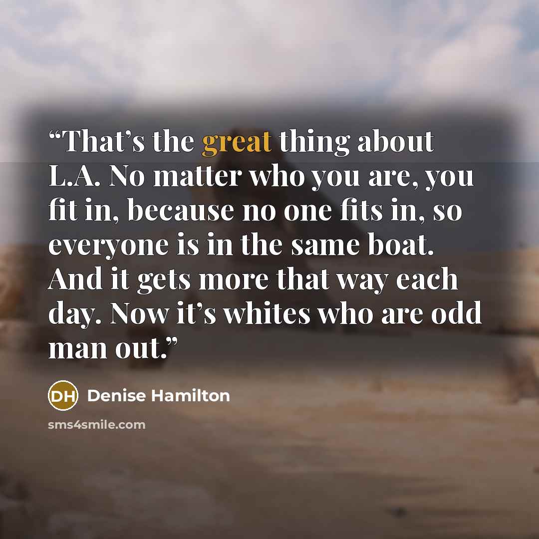 “That’s the great thing about L.A. No matter who you are, you fit in, because no one fits in, so everyone is in the same boat. And it gets more that way each day. Now it’s whites who are odd man out.” quote by Denise Hamilton