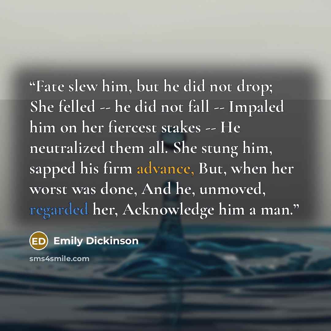 “Fate slew him, but he did not drop; She felled -- he did not fall -- Impaled him on her fiercest stakes -- He neutralized them all. She stung him, sapped his firm advance, But, when her worst was done, And he, unmoved, regarded her, Acknowledge him a man.” quote by Emily Dickinson