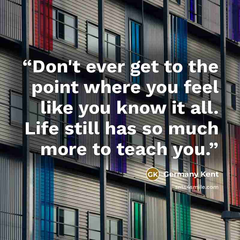 “Don't ever get to the point where you feel like you know it all. Life still has so much more to teach you.” quote by Germany Kent