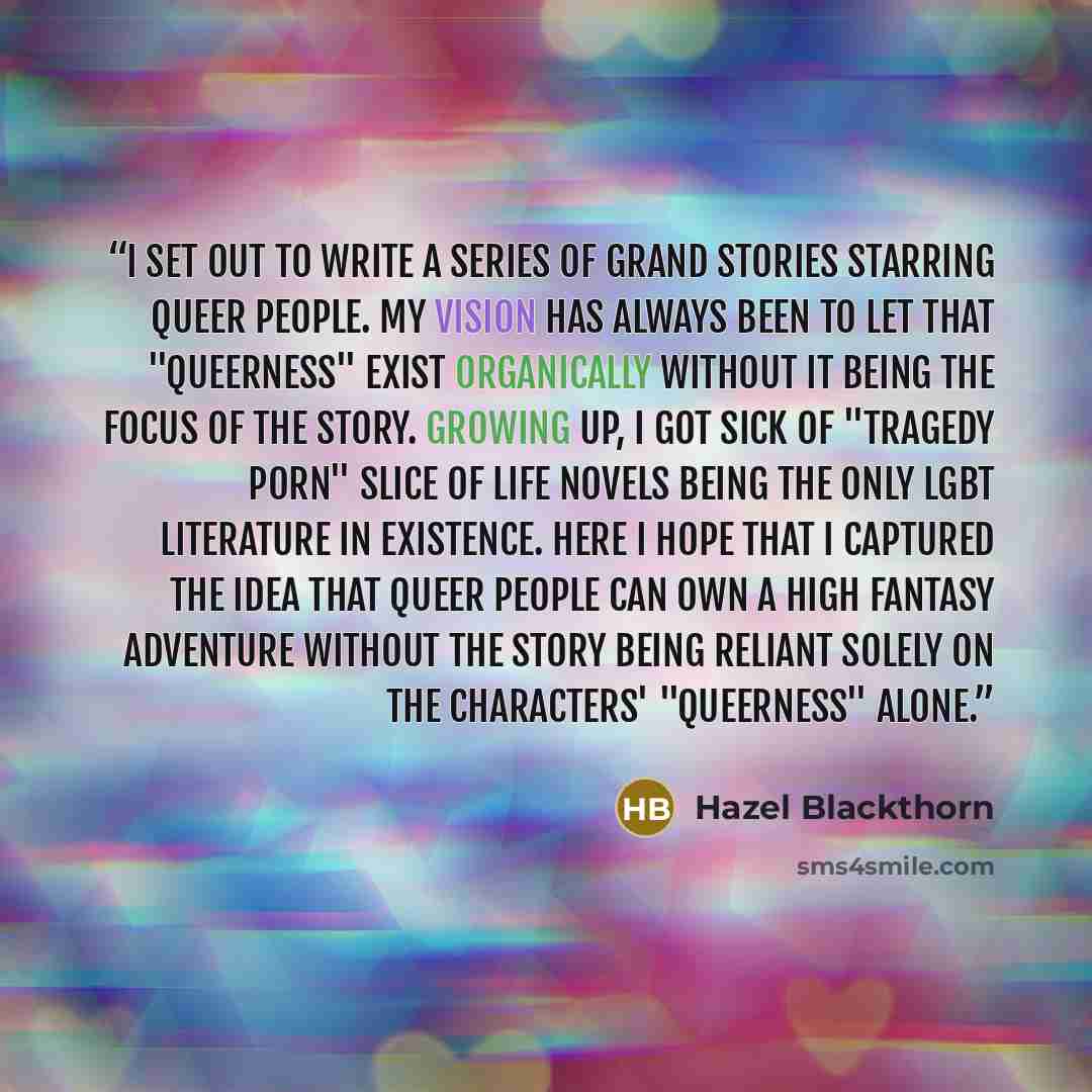 “I set out to write a series of grand stories starring queer people. My vision has always been to let that "queerness" exist organically without it being the focus of the story. Growing up, I got sick of "tragedy porn" slice of life novels being the only LGBT literature in existence. Here I hope…” quote by Hazel Blackthorn