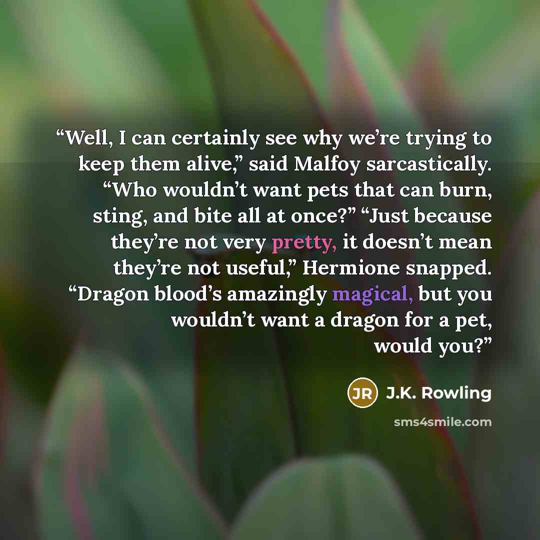 “Well, I can certainly see why we’re trying to keep them alive,” said Malfoy sarcastically. “Who wouldn’t want pets that can burn, sting, and bite all at once?” “Just because they’re not very pretty, it doesn’t mean they’re not useful,” Hermione snapped. “Dragon blood’s amazingly magical, but you…” quote by J.K. Rowling