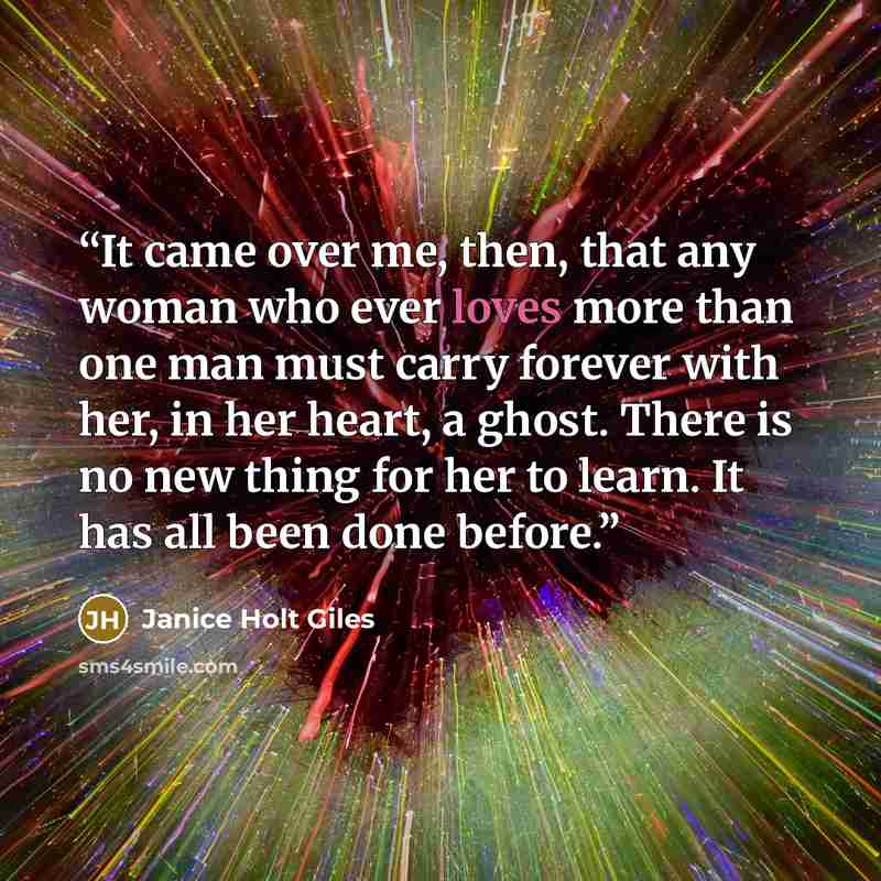 “It came over me, then, that any woman who ever loves more than one man must carry forever with her, in her heart, a ghost. There is no new thing for her to learn. It has all been done before.” quote by Janice Holt Giles