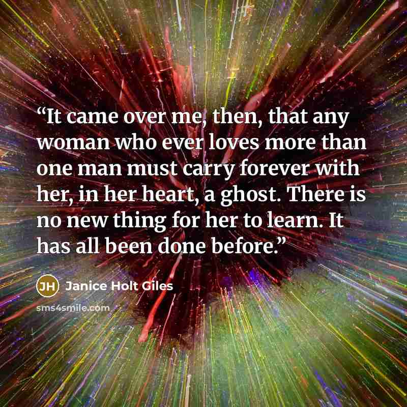 “It came over me, then, that any woman who ever loves more than one man must carry forever with her, in her heart, a ghost. There is no new thing for her to learn. It has all been done before.” quote by Janice Holt Giles