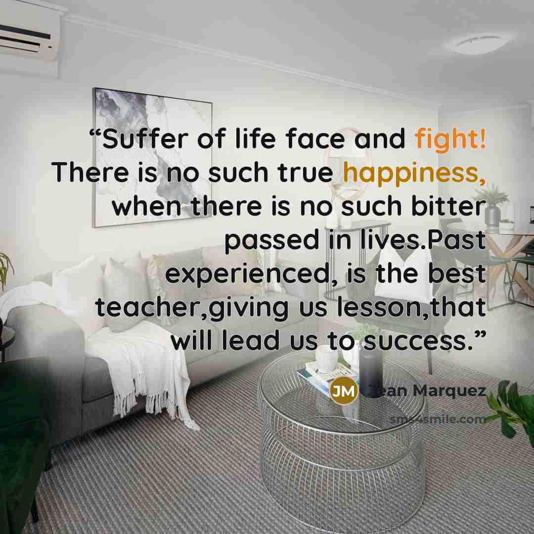 “Suffer of life face and fight! There is no such true happiness, when there is no such bitter passed in lives.Past experienced, is the best teacher,giving us lesson,that will lead us to success.” quote by Jean Marquez