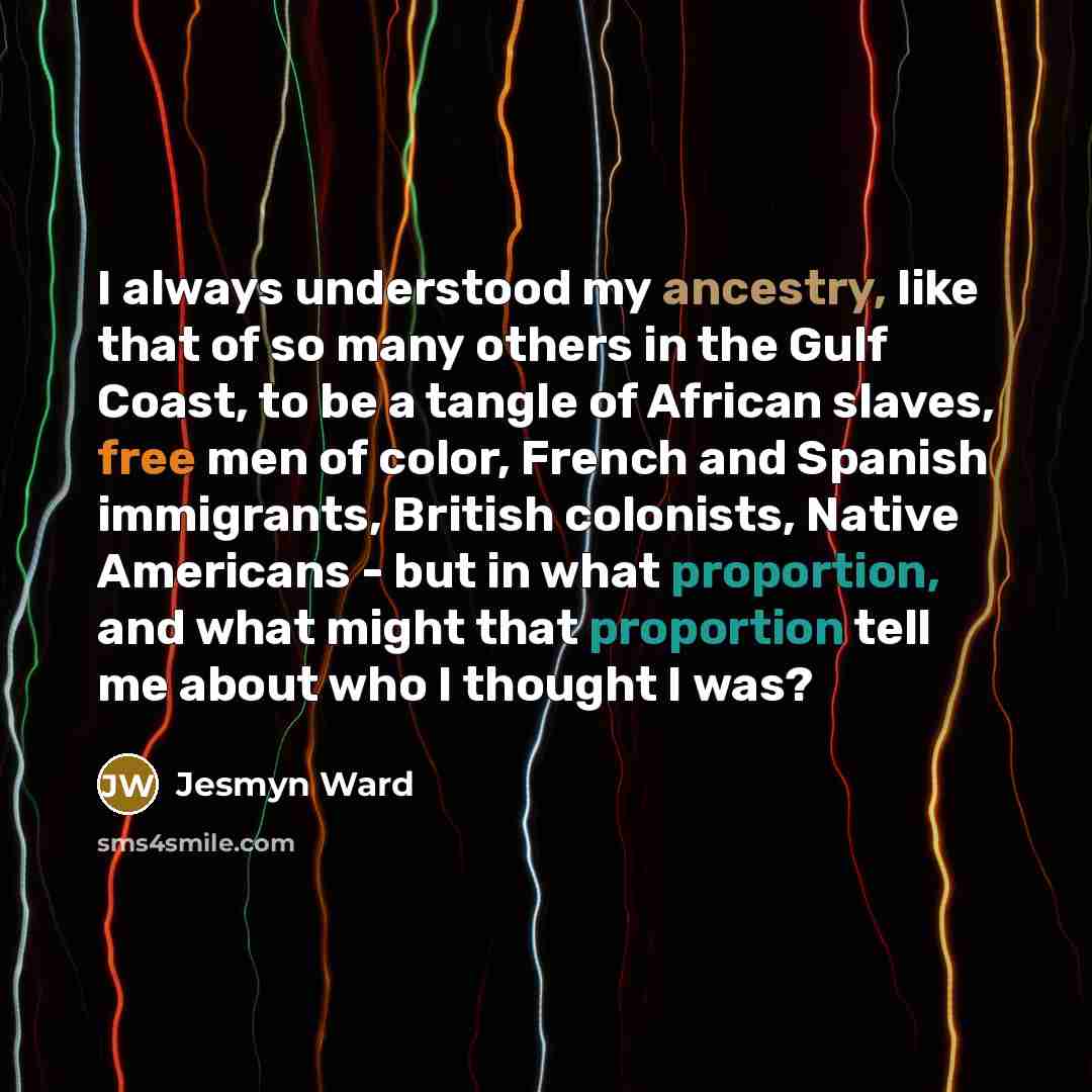 “I always understood my ancestry, like that of so many others in the Gulf Coast, to be a tangle of African slaves, free men of color, French and Spanish immigrants, British colonists, Native Americans - but in what proportion, and what might that proportion tell me about who I thought I was?” quote by Jesmyn Ward
