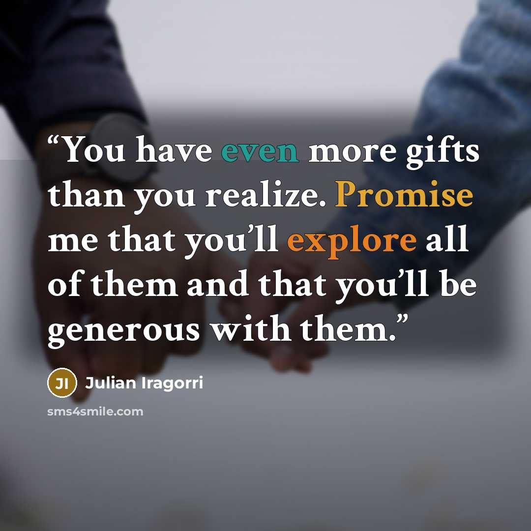 “You have even more gifts than you realize. Promise me that you’ll explore all of them and that you’ll be generous with them.” quote by Julian Iragorri