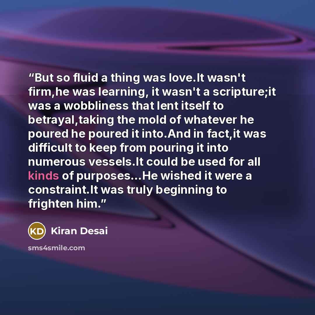 “But so fluid a thing was love.It wasn't firm,he was learning, it wasn't a scripture;it was a wobbliness that lent itself to betrayal,taking the mold of whatever he poured he poured it into.And in fact,it was difficult to keep from pouring it into numerous vessels.It could be used for all kinds of…” quote by Kiran Desai