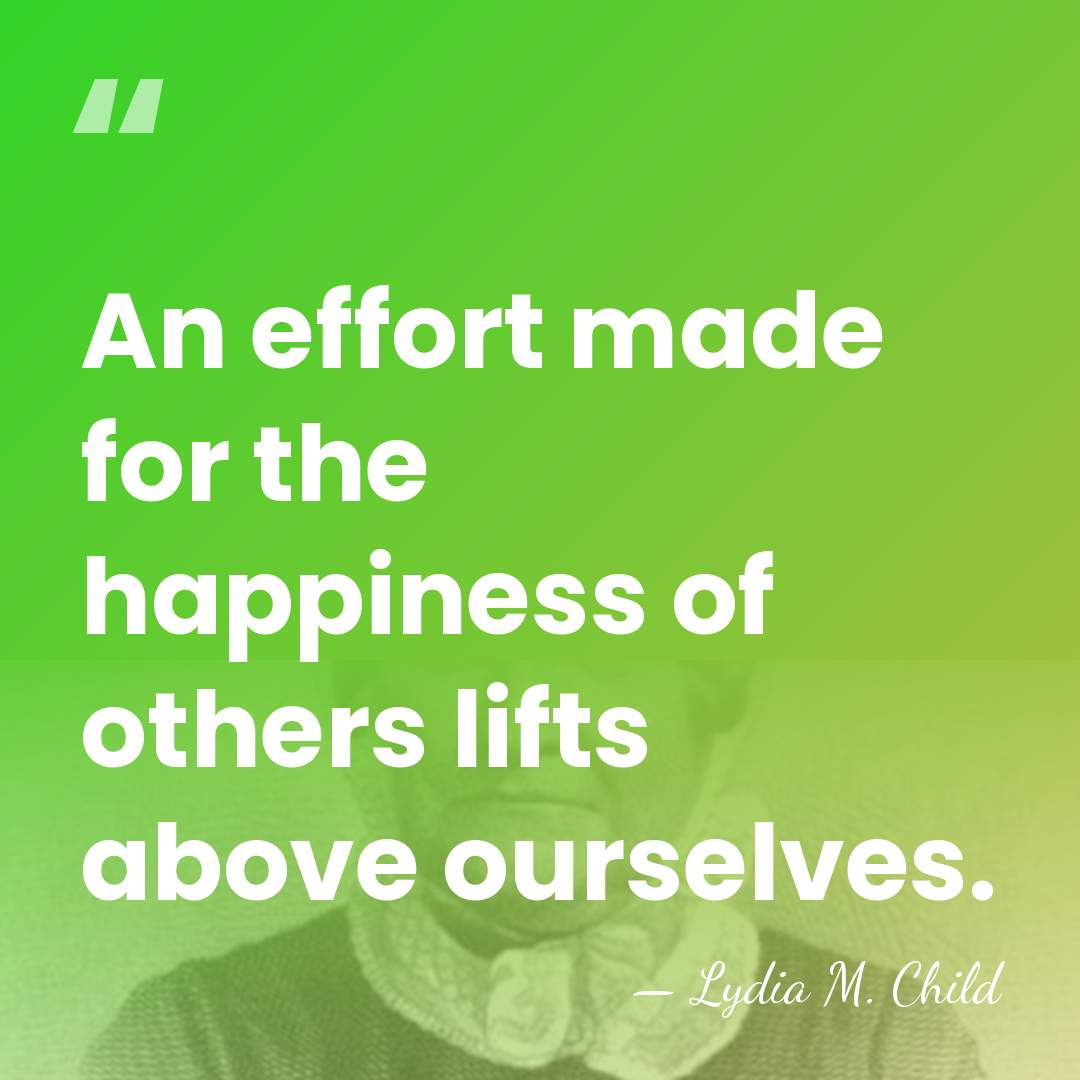 An effort made for the happiness of others lifts above ourselves. - Lydia M. Child