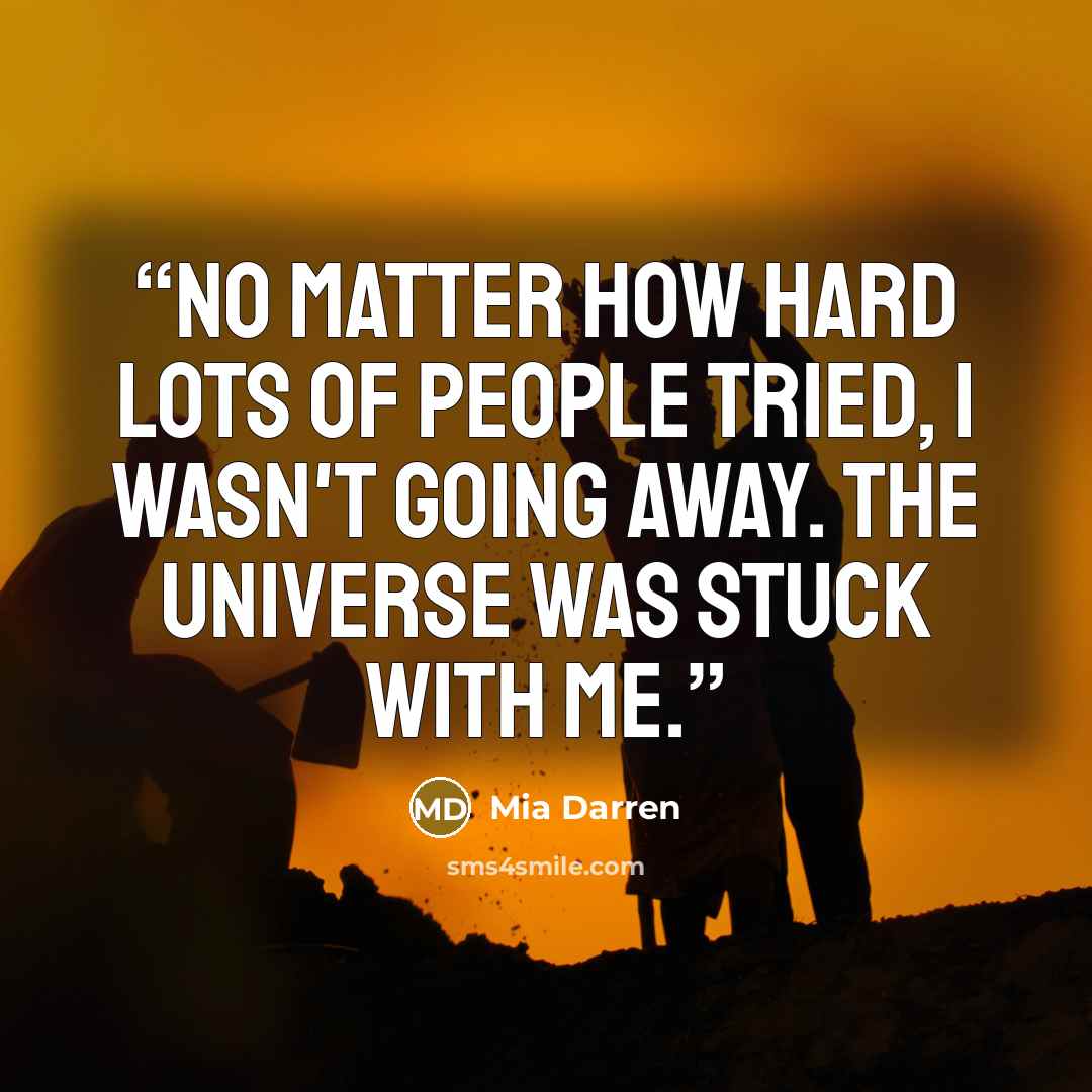 “No matter how hard lots of people tried, I wasn't going away. The universe was stuck with me.” quote by Mia Darren