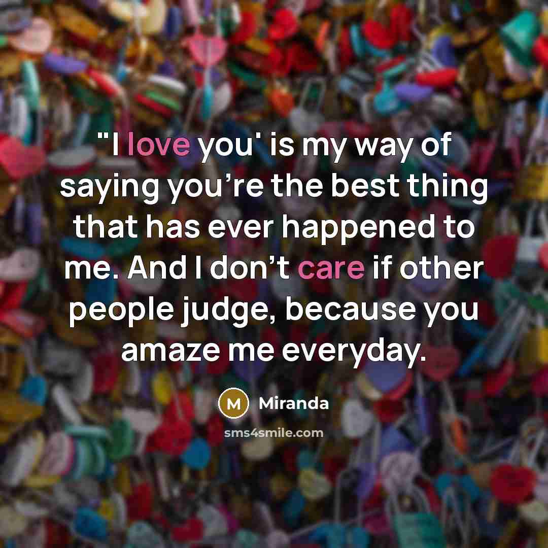 “"I love you' is my way of saying you're the best thing that has ever happened to me. And I don't care if other people judge, because you amaze me everyday.” quote by Miranda
