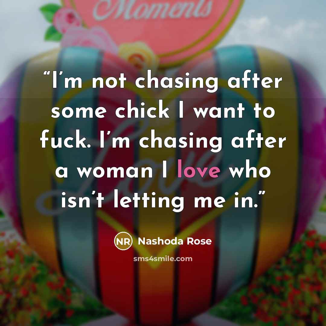“I’m not chasing after some chick I want to fuck. I’m chasing after a woman I love who isn’t letting me in.” quote by Nashoda Rose