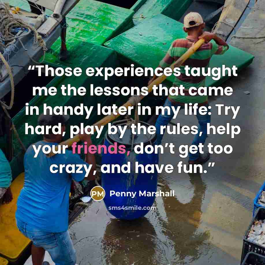 “Those experiences taught me the lessons that came in handy later in my life: Try hard, play by the rules, help your friends, don’t get too crazy, and have fun.” quote by Penny Marshall