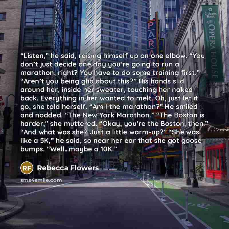 “Listen,” he said, raising himself up on one elbow. “You don’t just decide one day you’re going to run a marathon, right? You have to do some training first.” “Aren’t you being glib about this?” His hands slid around her, inside her sweater, touching her naked back. Everything in her wanted to…” quote by Rebecca Flowers