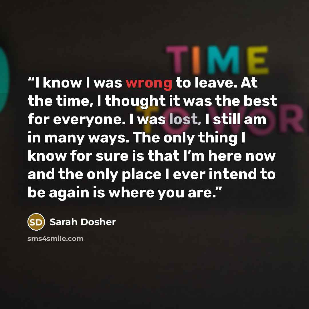 “I know I was wrong to leave. At the time, I thought it was the best for everyone. I was lost, I still am in many ways. The only thing I know for sure is that I’m here now and the only place I ever intend to be again is where you are.” quote by Sarah Dosher
