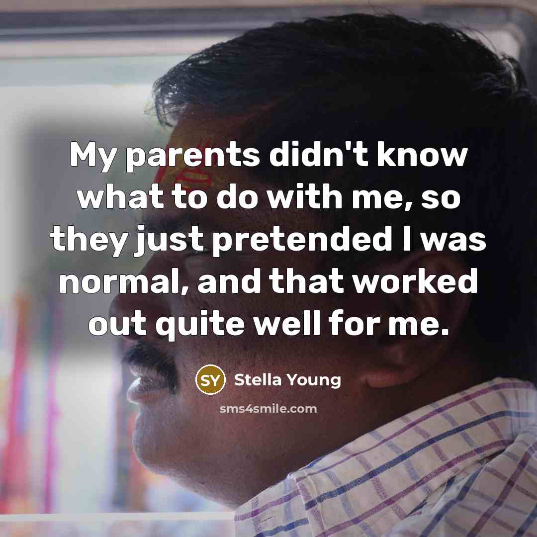 “My parents didn't know what to do with me, so they just pretended I was normal, and that worked out quite well for me.” quote by Stella Young