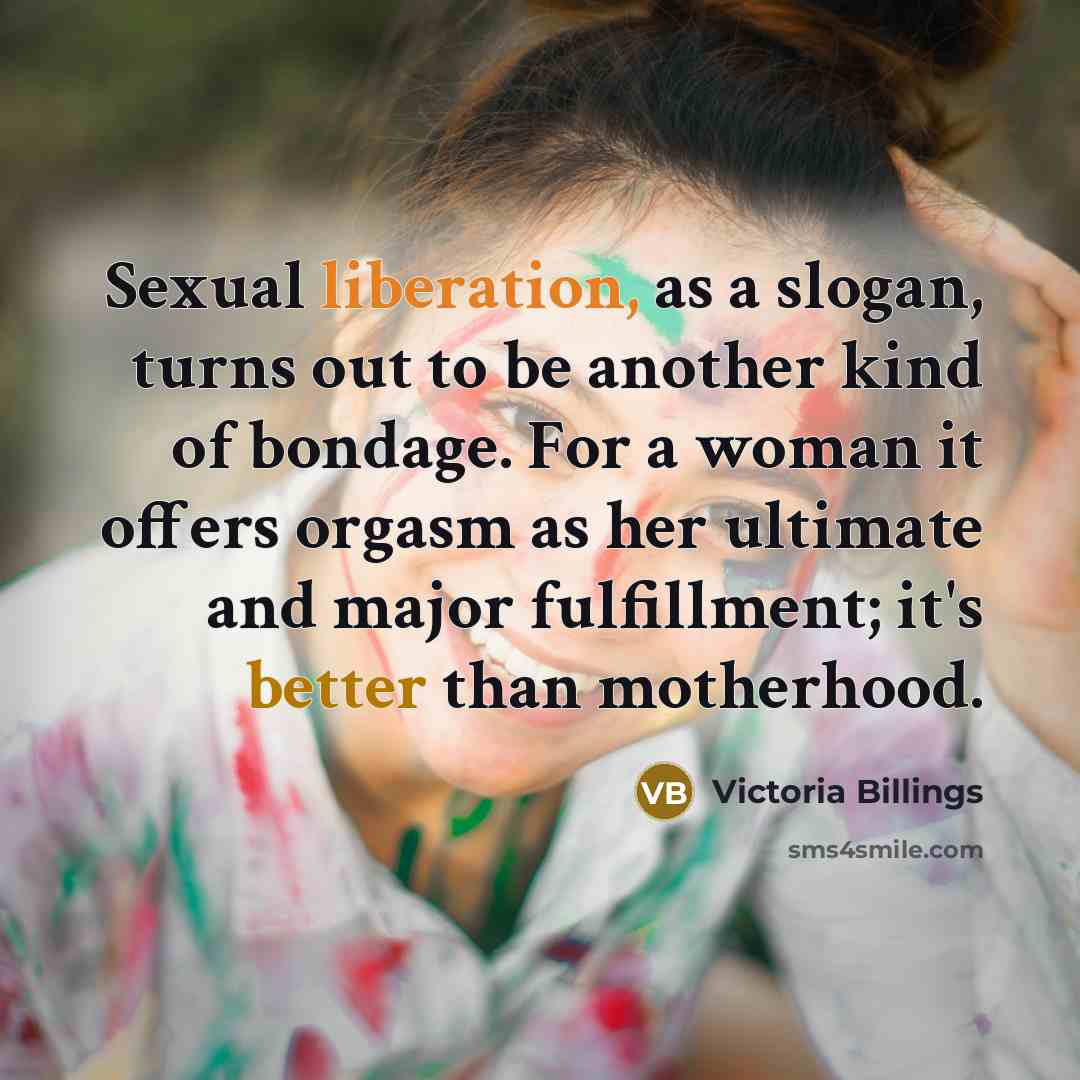 “Sexual liberation, as a slogan, turns out to be another kind of bondage. For a woman it offers orgasm as her ultimate and major fulfillment; it's better than motherhood.” quote by Victoria Billings