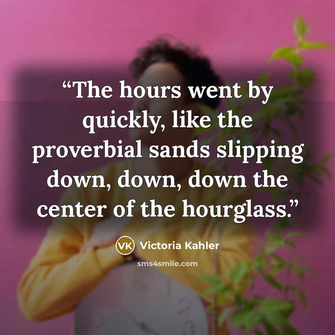 “The hours went by quickly, like the proverbial sands slipping down, down, down the center of the hourglass.” quote by Victoria Kahler