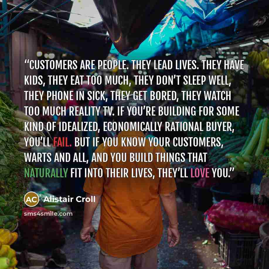 “Customers are people. They lead lives. They have kids, they eat too much, they don’t sleep well, they phone in sick, they get bored, they watch too much reality TV. If you’re building for some kind of idealized, economically rational buyer, you’ll fail. But if you know your customers, warts and…” quote by Alistair Croll