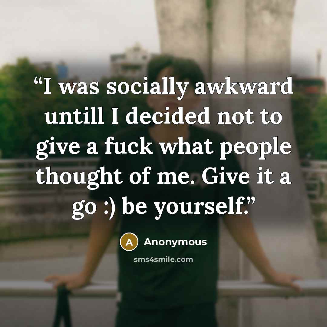 “I was socially awkward untill I decided not to give a fuck what people thought of me. Give it a go :) be yourself.” quote by Anonymous