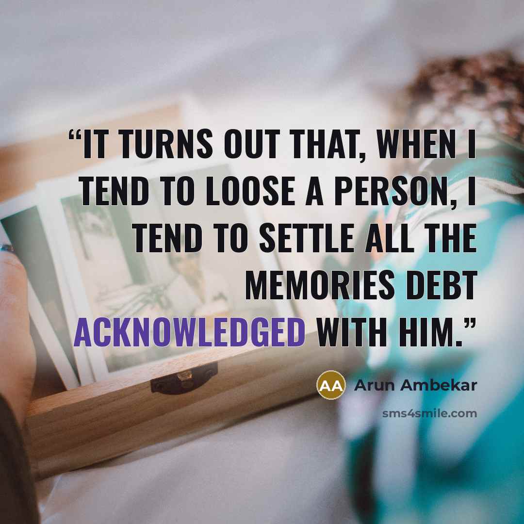 “It turns out that, when i tend to loose a person, i tend to settle all the memories debt acknowledged with him.” quote by Arun Ambekar