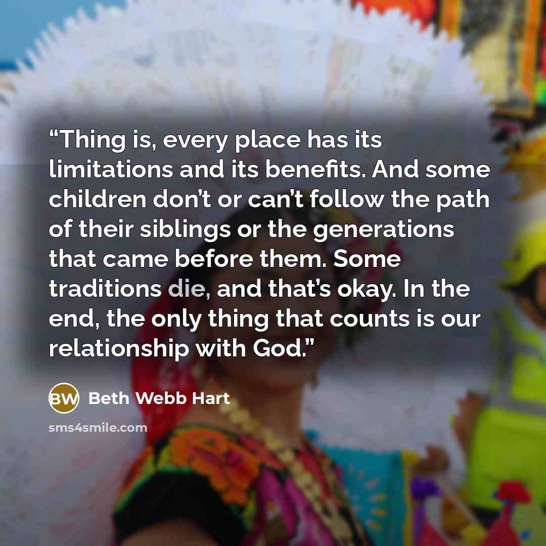 “Thing is, every place has its limitations and its benefits. And some children don’t or can’t follow the path of their siblings or the generations that came before them. Some traditions die, and that’s okay. In the end, the only thing that counts is our relationship with God.” quote by Beth Webb Hart