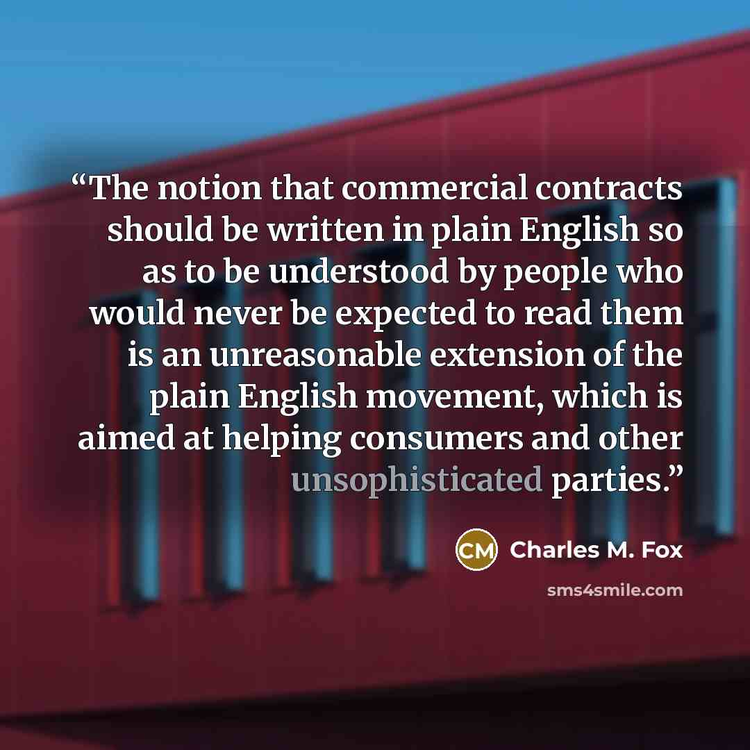 “The notion that commercial contracts should be written in plain English so as to be understood by people who would never be expected to read them is an unreasonable extension of the plain English movement, which is aimed at helping consumers and other unsophisticated parties.” quote by Charles M. Fox