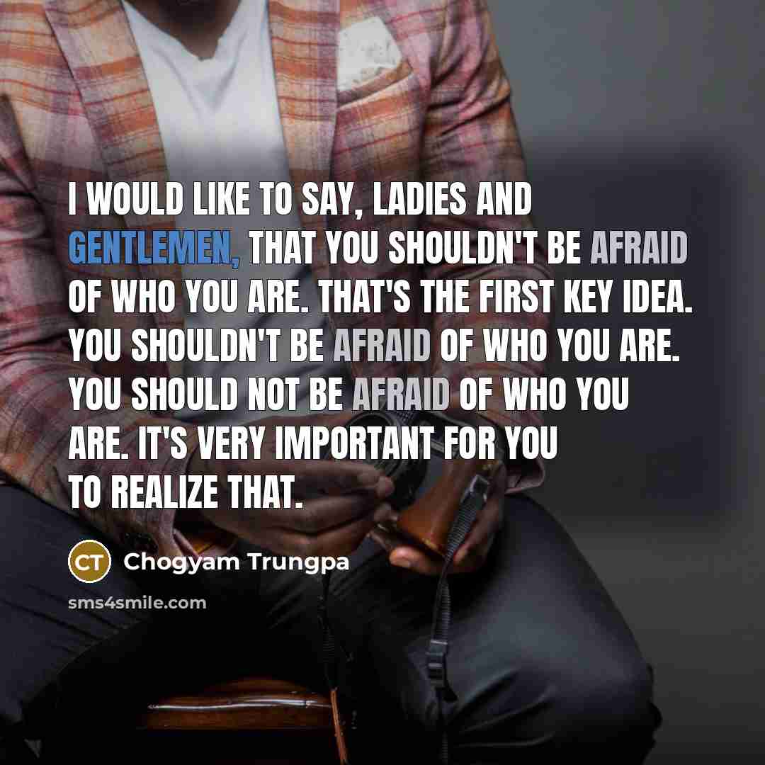 “I would like to say, ladies and gentlemen, that you shouldn't be afraid of who you are. That's the first key idea. You shouldn't be afraid of who you are. You should NOT be afraid of who you are. It's very important for you to realize that.” quote by Chogyam Trungpa