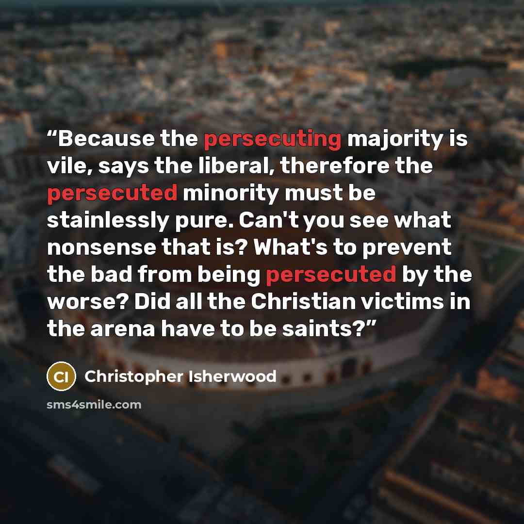 “Because the persecuting majority is vile, says the liberal, therefore the persecuted minority must be stainlessly pure. Can't you see what nonsense that is? What's to prevent the bad from being persecuted by the worse? Did all the Christian victims in the arena have to be saints?” quote by Christopher Isherwood
