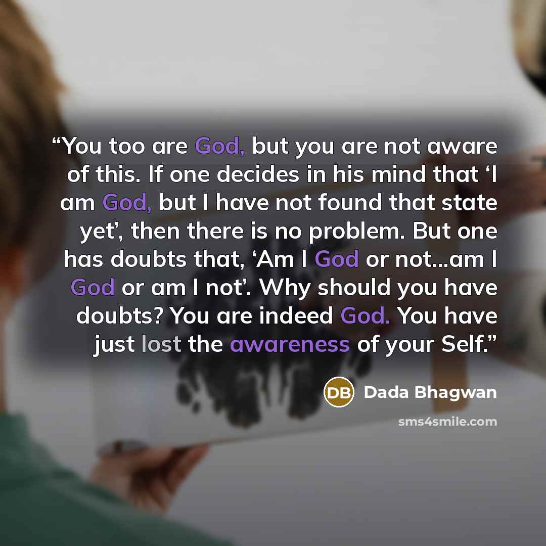 “You too are God, but you are not aware of this. If one decides in his mind that ‘I am God, but I have not found that state yet’, then there is no problem. But one has doubts that, ‘Am I God or not...am I God or am I not’. Why should you have doubts? You are indeed God. You have just lost the…” quote by Dada Bhagwan