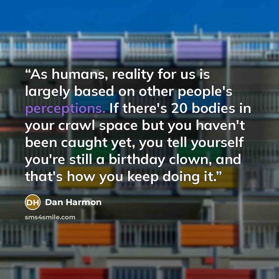 “As humans, reality for us is largely based on other people's perceptions. If there's 20 bodies in your crawl space but you haven't been caught yet, you tell yourself you're still a birthday clown, and that's how you keep doing it.” quote by Dan Harmon