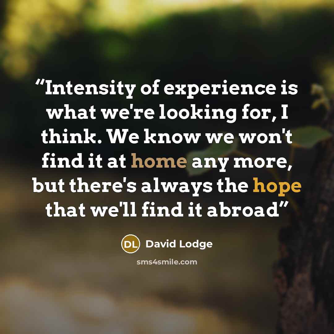 “Intensity of experience is what we're looking for, I think. We know we won't find it at home any more, but there's always the hope that we'll find it abroad” quote by David Lodge