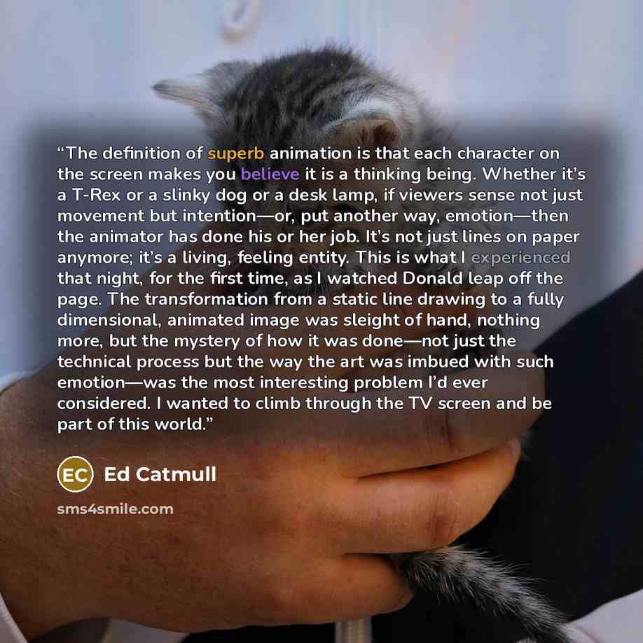 “The definition of superb animation is that each character on the screen makes you believe it is a thinking being. Whether it’s a T-Rex or a slinky dog or a desk lamp, if viewers sense not just movement but intention—or, put another way, emotion—then the animator has done his or her job. It’s not…” quote by Ed Catmull