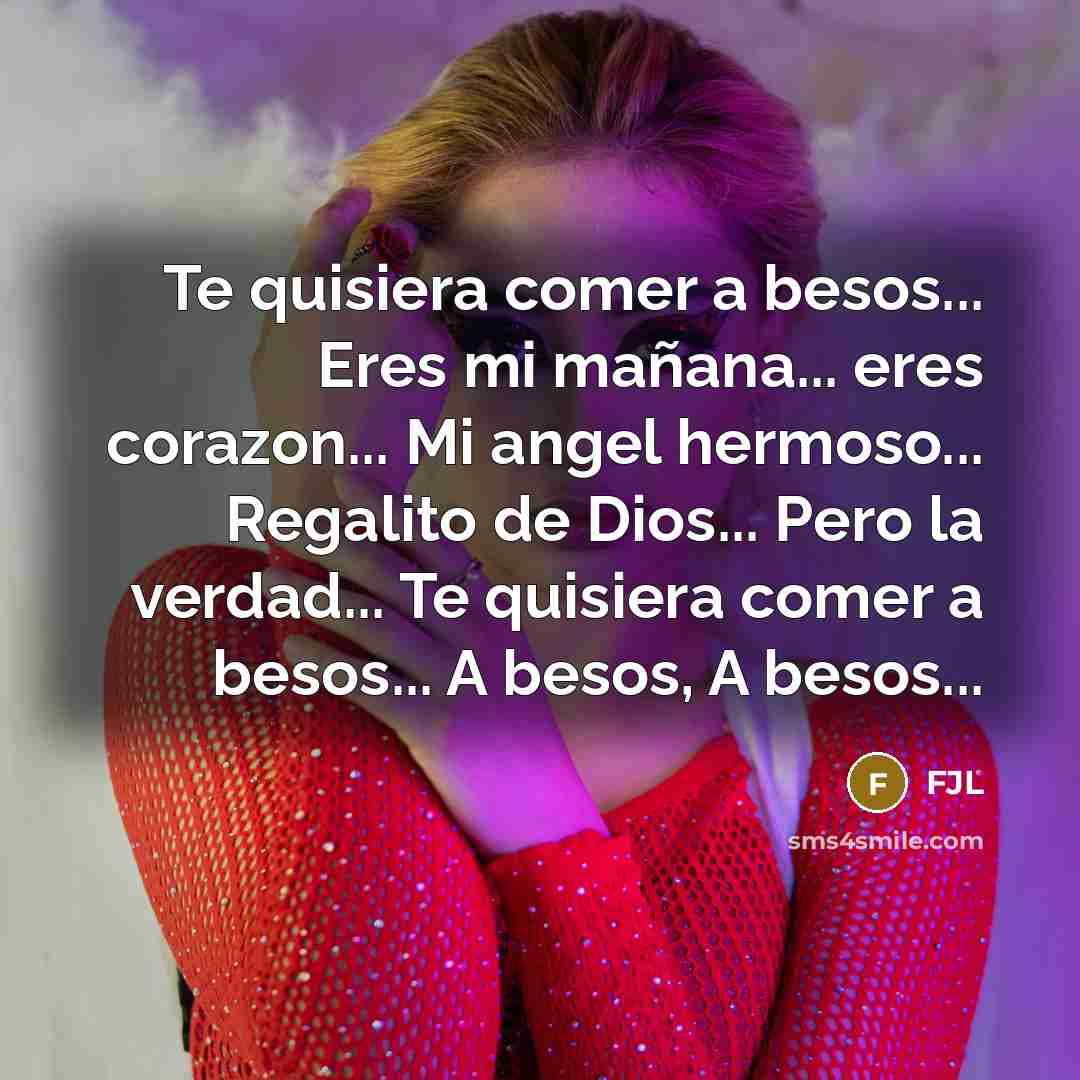 “Te quisiera comer a besos... Eres mi mañana... eres corazon... Mi angel hermoso... Regalito de Dios... Pero la verdad... Te quisiera comer a besos... A besos, A besos...” quote by FJL
