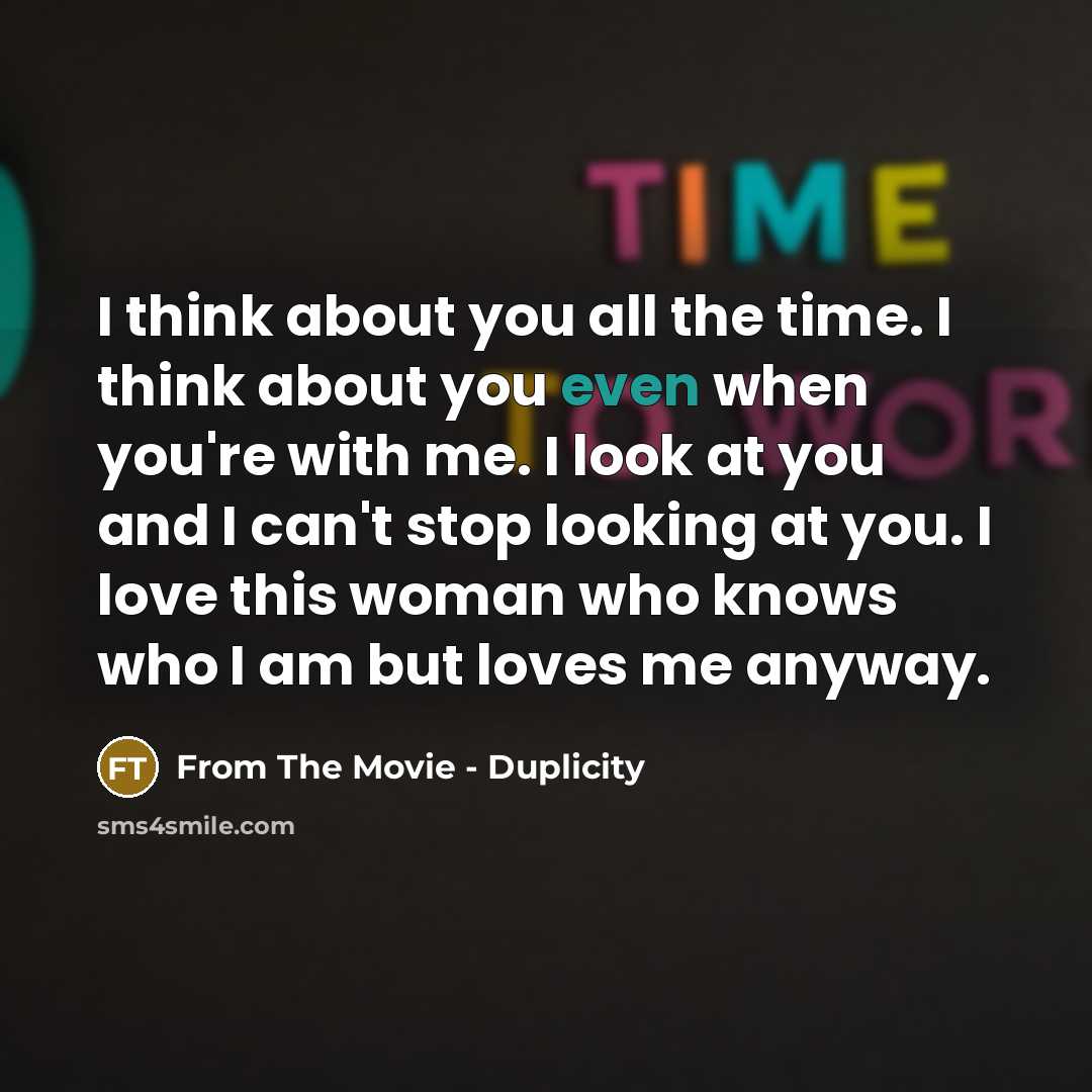 “I think about you all the time. I think about you even when you're with me. I look at you and I can't stop looking at you. I love this woman who knows who I am but loves me anyway.” quote by From The Movie - Duplicity